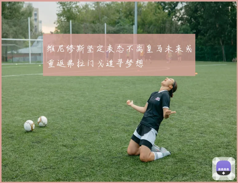 维尼修斯坚定表态不离皇马未来或重返弗拉门戈追寻梦想