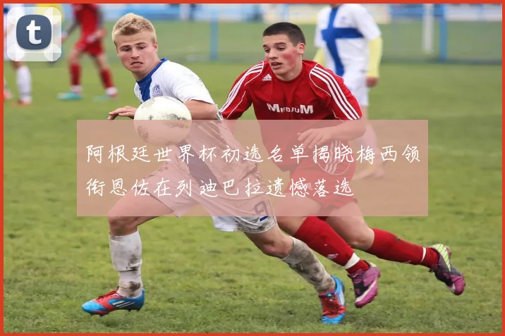 阿根廷世界杯初选名单揭晓梅西领衔恩佐在列迪巴拉遗憾落选