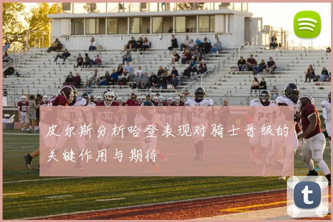 皮尔斯分析哈登表现对骑士晋级的关键作用与期待