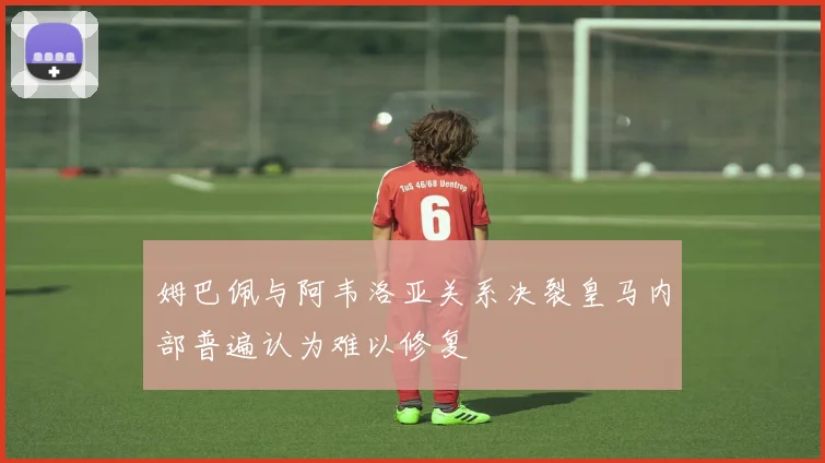姆巴佩与阿韦洛亚关系决裂皇马内部普遍认为难以修复