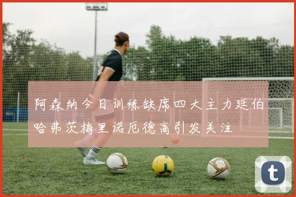 阿森纳今日训练缺席四大主力廷伯哈弗茨梅里诺厄德高引发关注