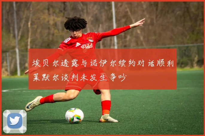 埃贝尔透露与诺伊尔续约对话顺利莱默尔谈判未发生争吵