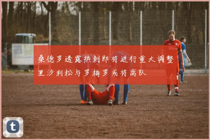 桑德罗透露热刺即将进行重大调整里沙利松与罗梅罗或将离队