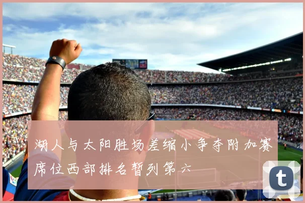 湖人与太阳胜场差缩小争夺附加赛席位西部排名暂列第六