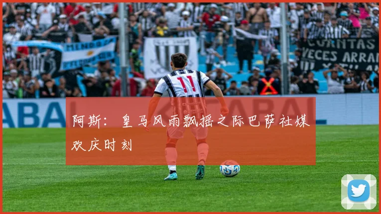 阿斯：皇马风雨飘摇之际巴萨社媒欢庆时刻
