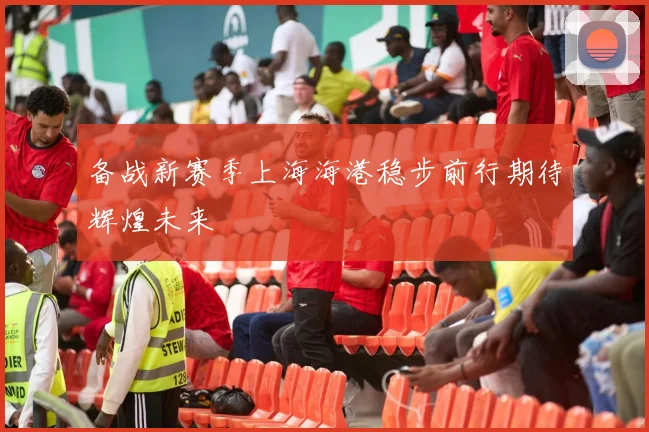备战新赛季上海海港稳步前行期待辉煌未来