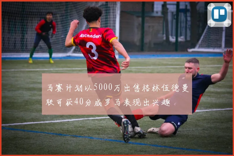 马赛计划以5000万出售格林伍德曼联可获40分成罗马表现出兴趣