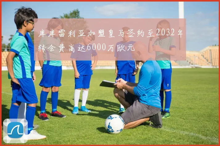 库库雷利亚加盟皇马签约至2032年转会费高达6000万欧元