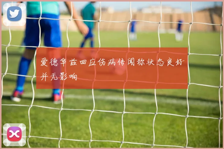 爱德华兹回应伤病传闻称状态良好并无影响
