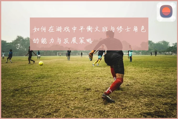 如何在游戏中平衡文班与修士角色的能力与发展策略